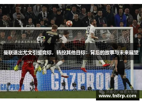 曼联退出尤文引援竞标，转投其他目标：背后的故事与未来展望