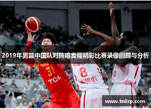 2019年男篮中国队对阵喀麦隆精彩比赛录像回顾与分析