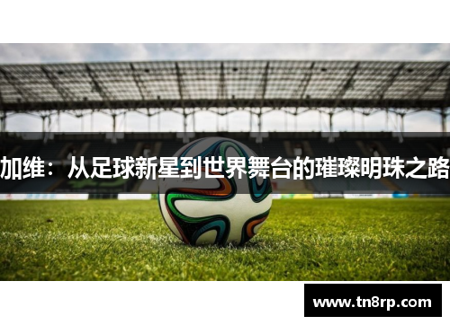加维：从足球新星到世界舞台的璀璨明珠之路