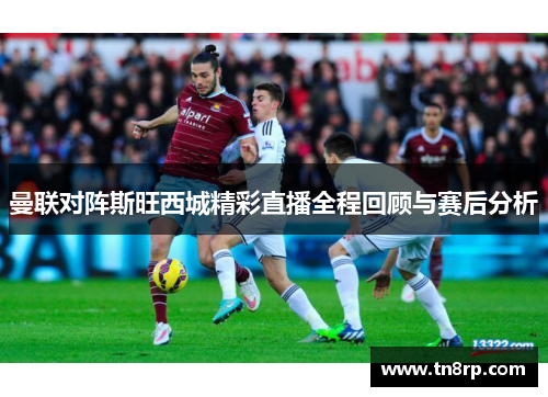曼联对阵斯旺西城精彩直播全程回顾与赛后分析